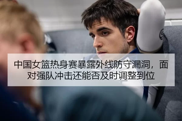 中国女篮热身赛暴露外线防守漏洞，面对强队冲击还能否及时调整到位